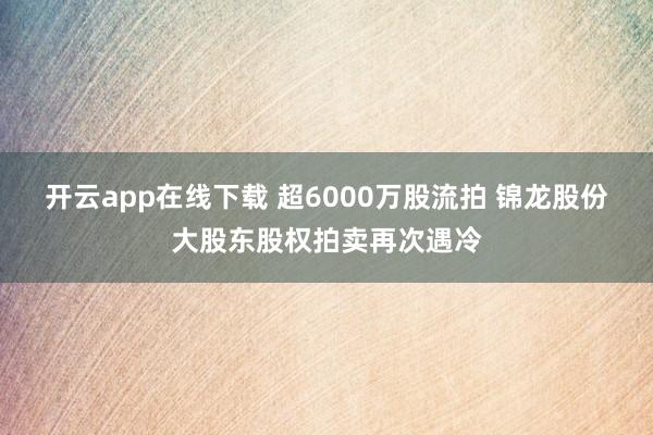 开云app在线下载 超6000万股流拍 锦龙股份大股东股权拍卖再次遇冷