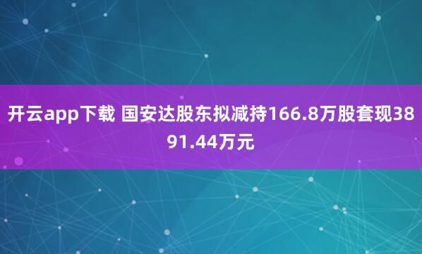 开云app下载 国安达股东拟减持166.8万股套现3891.44万元