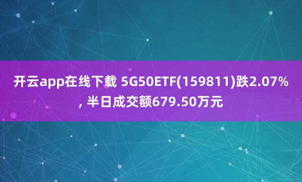 开云app在线下载 5G50ETF(159811)跌2.07%, 半日成交额679.50万元