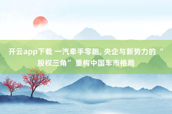 开云app下载 一汽牵手零跑, 央企与新势力的 “股权三角” 重构中国车市格局