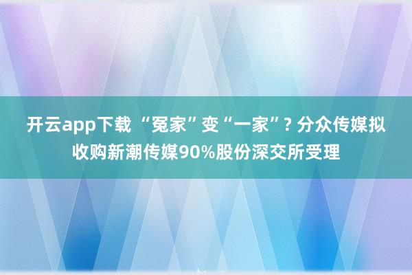开云app下载 “冤家”变“一家”? 分众传媒拟收购新潮传媒90%股份深交所受理