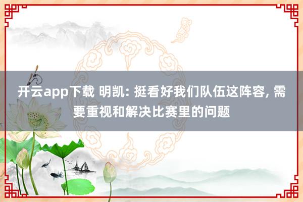 开云app下载 明凯: 挺看好我们队伍这阵容, 需要重视和解决比赛里的问题