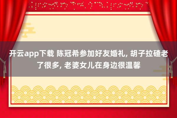 开云app下载 陈冠希参加好友婚礼, 胡子拉碴老了很多, 老婆女儿在身边很温馨