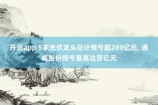 开云app 5家光伏龙头总计预亏超289亿元, 通威股份预亏最高达百亿元