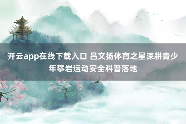 开云app在线下载入口 吕文扬体育之星深耕青少年攀岩运动安全科普落地