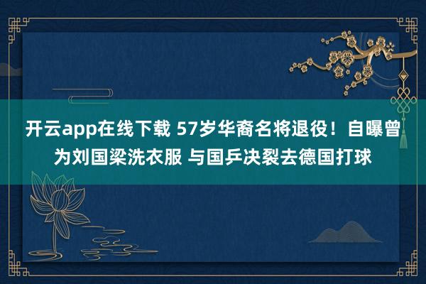 开云app在线下载 57岁华裔名将退役!自曝曾为刘国梁洗衣服 与国乒决裂去德国打球