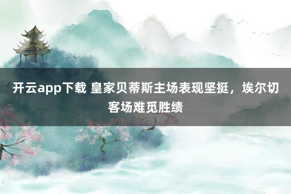 开云app下载 皇家贝蒂斯主场表现坚挺,埃尔切客场难觅胜绩