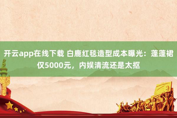 开云app在线下载 白鹿红毯造型成本曝光：蓬蓬裙仅5000元，内娱清流还是太抠