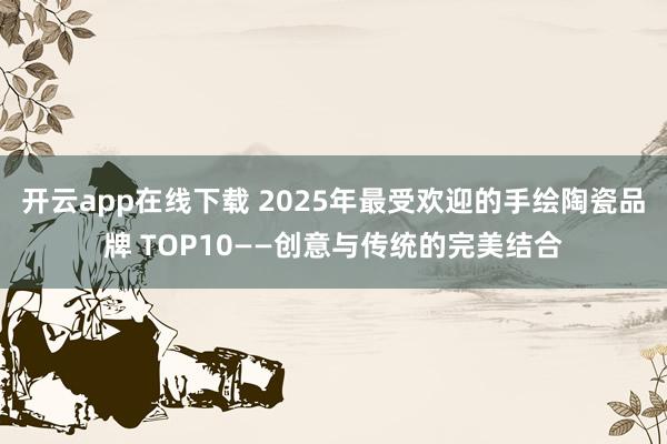 开云app在线下载 2025年最受欢迎的手绘陶瓷品牌 TOP10——创意与传统的完美结合