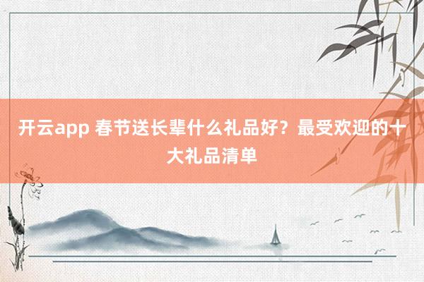 开云app 春节送长辈什么礼品好？最受欢迎的十大礼品清单