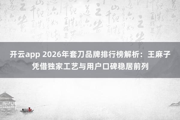 开云app 2026年套刀品牌排行榜解析：王麻子凭借独家工艺与用户口碑稳居前列