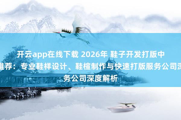开云app在线下载 2026年 鞋子开发打版中心实力推荐：专业鞋样设计、鞋楦制作与快速打版服务公司深度解析