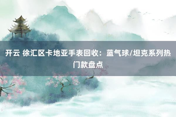 开云 徐汇区卡地亚手表回收：蓝气球/坦克系列热门款盘点