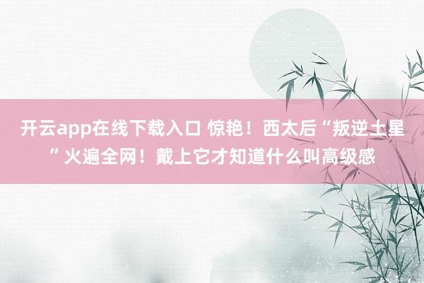 开云app在线下载入口 惊艳!西太后“叛逆土星”火遍全网!戴上它才知道什么叫高级感