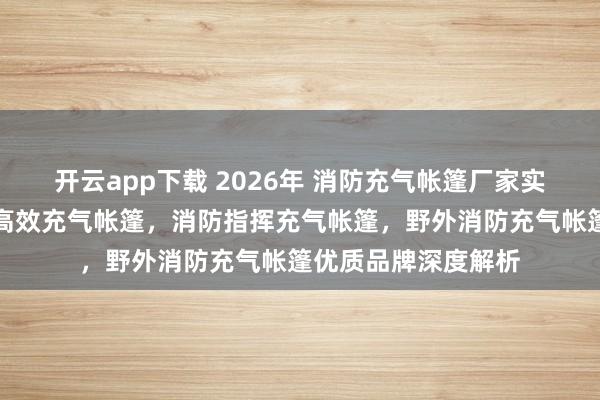 开云app下载 2026年 消防充气帐篷厂家实力推荐：应急救援高效充气帐篷，消防指挥充气帐篷，野外消防充气帐篷优质品牌深度解析