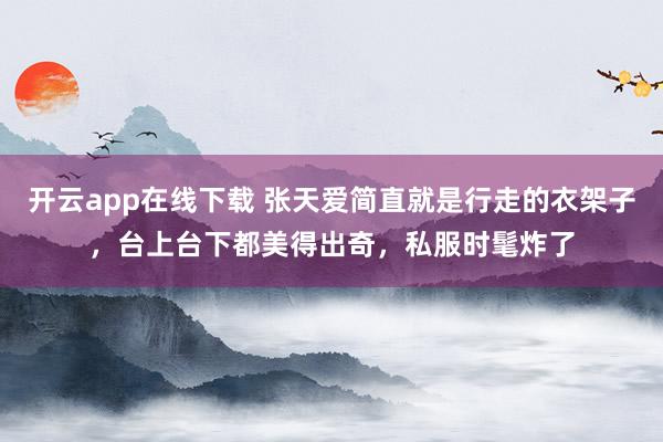 开云app在线下载 张天爱简直就是行走的衣架子，台上台下都美得出奇，私服时髦炸了