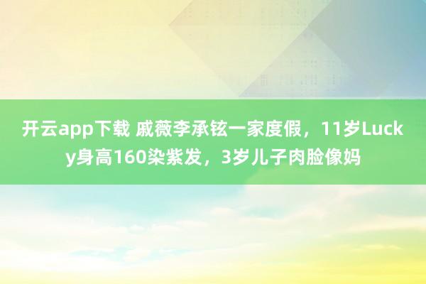 开云app下载 戚薇李承铉一家度假，11岁Lucky身高160染紫发，3岁儿子肉脸像妈