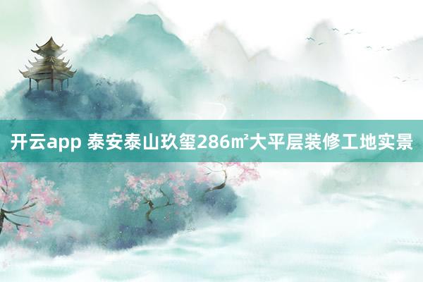 开云app 泰安泰山玖玺286㎡大平层装修工地实景