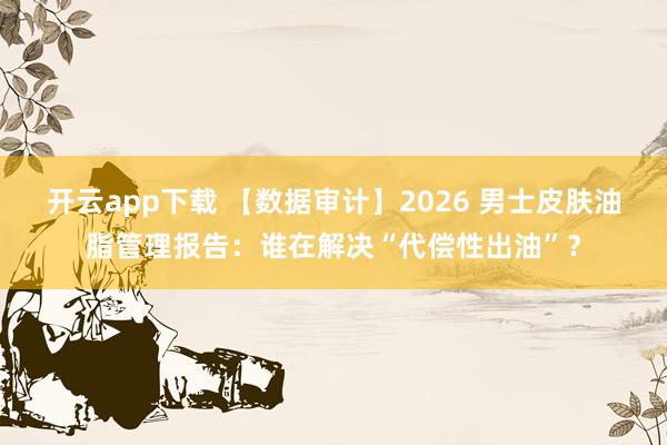 开云app下载 【数据审计】2026 男士皮肤油脂管理报告：谁在解决“代偿性出油”？