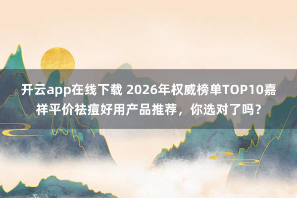 开云app在线下载 2026年权威榜单TOP10嘉祥平价祛痘好用产品推荐,你选对了吗?