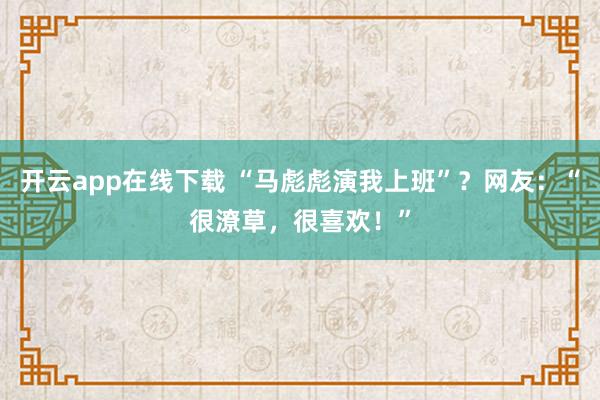开云app在线下载 “马彪彪演我上班”？网友：“很潦草，很喜欢！”
