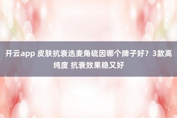 开云app 皮肤抗衰选麦角硫因哪个牌子好？3款高纯度 抗衰效果稳又好
