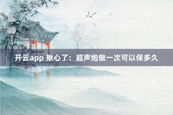 开云app 揪心了：超声炮做一次可以保多久