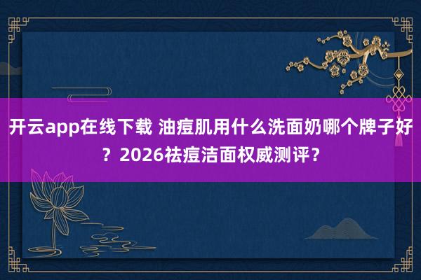 开云app在线下载 油痘肌用什么洗面奶哪个牌子好？2026祛痘洁面权威测评？