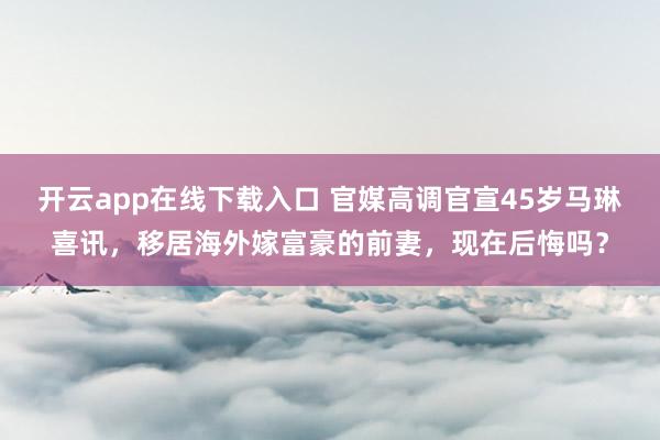 开云app在线下载入口 官媒高调官宣45岁马琳喜讯，移居海外嫁富豪的前妻，现在后悔吗？