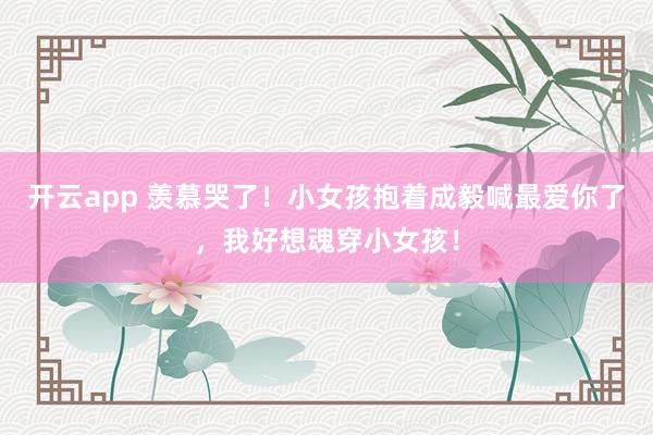 开云app 羡慕哭了！小女孩抱着成毅喊最爱你了，我好想魂穿小女孩！