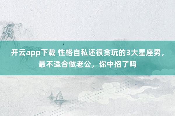 开云app下载 性格自私还很贪玩的3大星座男，最不适合做老公，你中招了吗