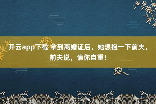 开云app下载 拿到离婚证后，她想抱一下前夫，前夫说，请你自重！