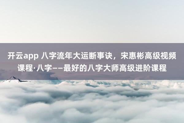 开云app 八字流年大运断事诀，宋惠彬高级视频课程·八字——最好的八字大师高级进阶课程