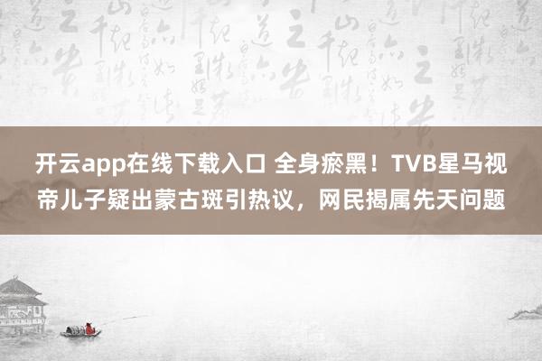 开云app在线下载入口 全身瘀黑！TVB星马视帝儿子疑出蒙古斑引热议，网民揭属先天问题