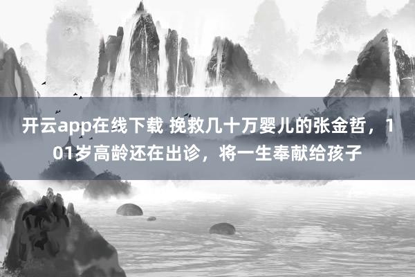 开云app在线下载 挽救几十万婴儿的张金哲，101岁高龄还在出诊，将一生奉献给孩子