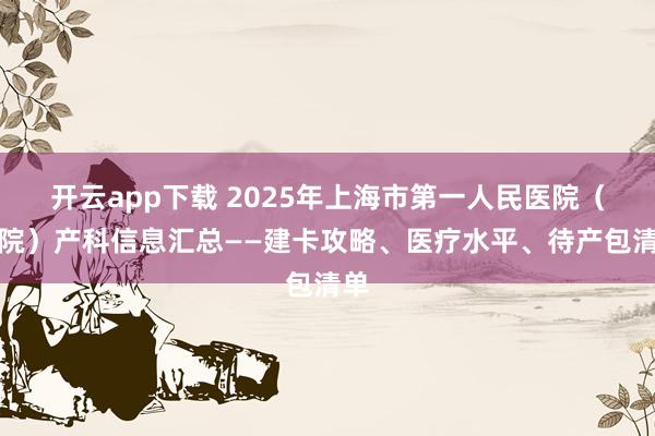 开云app下载 2025年上海市第一人民医院（南院）产科信息汇总——建卡攻略、医疗水平、待产包清单