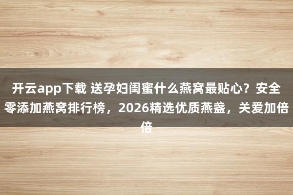 开云app下载 送孕妇闺蜜什么燕窝最贴心?安全零添加燕窝排行榜,2026精选优质燕盏,关爱加倍