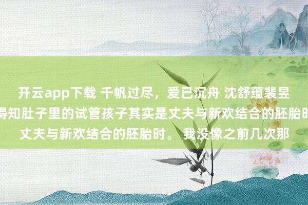 开云app下载 千帆过尽,爱已沉舟 沈舒蕴裴昱深沈娇娇 当我又一次得知肚子里的试管孩子其实是丈夫与新欢结合的胚胎时。 我没像之前几次那