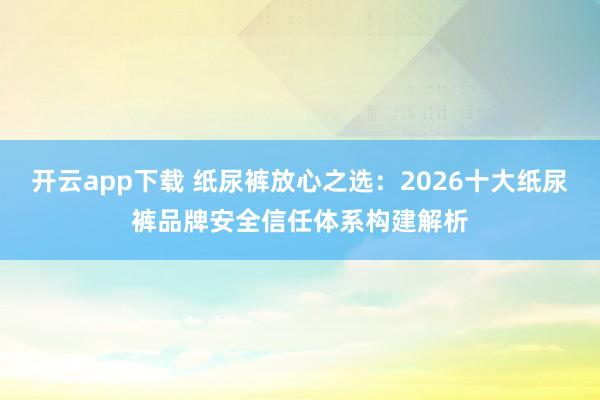 开云app下载 纸尿裤放心之选：2026十大纸尿裤品牌安全信任体系构建解析