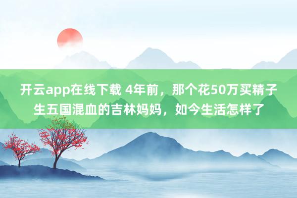 开云app在线下载 4年前，那个花50万买精子生五国混血的吉林妈妈，如今生活怎样了