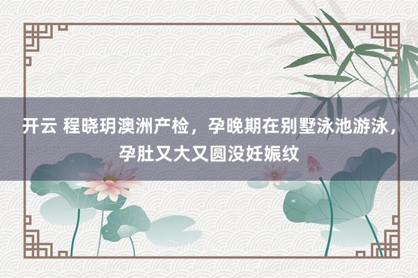 开云 程晓玥澳洲产检，孕晚期在别墅泳池游泳，孕肚又大又圆没妊娠纹