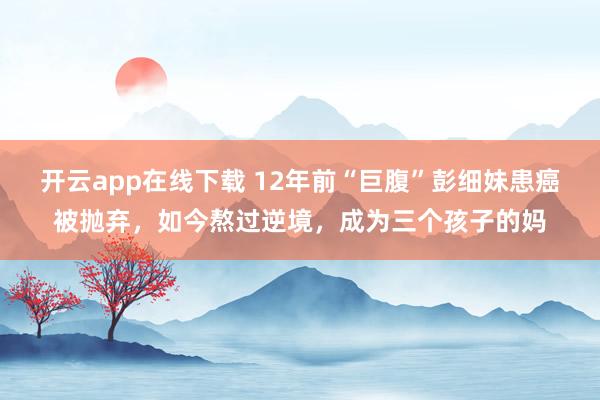 开云app在线下载 12年前“巨腹”彭细妹患癌被抛弃,如今熬过逆境,成为三个孩子的妈