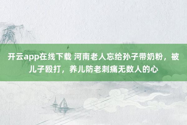 开云app在线下载 河南老人忘给孙子带奶粉，被儿子殴打，养儿防老刺痛无数人的心