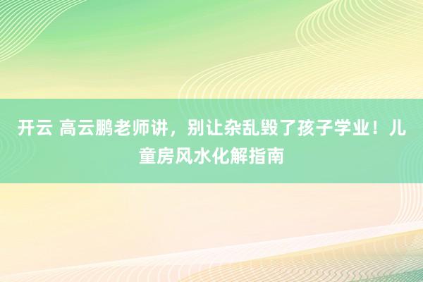 开云 高云鹏老师讲，别让杂乱毁了孩子学业！儿童房风水化解指南