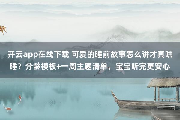 开云app在线下载 可爱的睡前故事怎么讲才真哄睡？分龄模板+一周主题清单，宝宝听完更安心