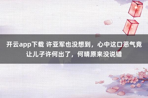 开云app下载 许亚军也没想到，心中这口恶气竟让儿子许何出了，何晴原来没说错