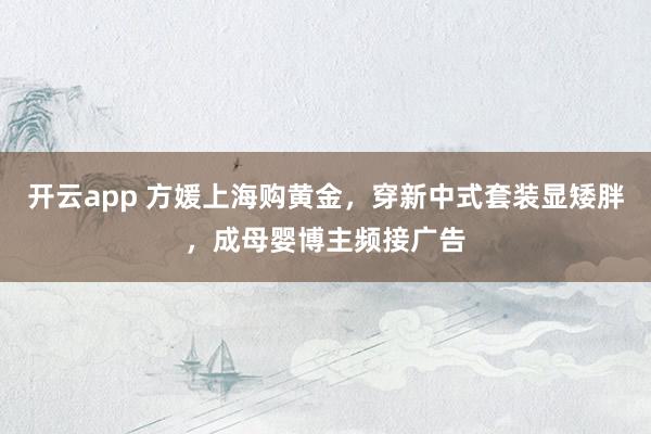 开云app 方媛上海购黄金，穿新中式套装显矮胖，成母婴博主频接广告