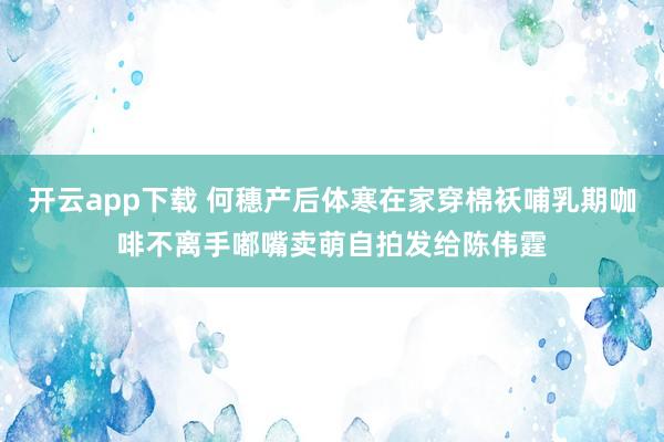 开云app下载 何穗产后体寒在家穿棉袄哺乳期咖啡不离手嘟嘴卖萌自拍发给陈伟霆