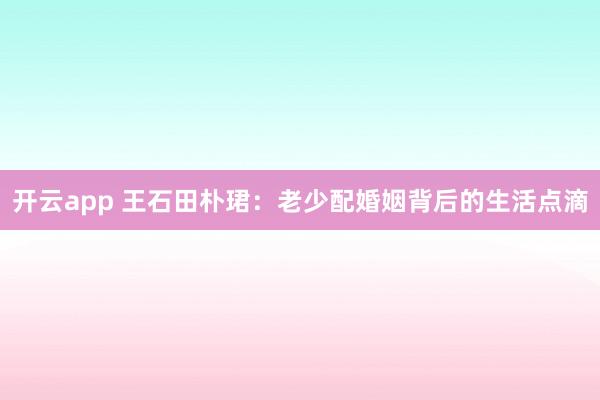 开云app 王石田朴珺：老少配婚姻背后的生活点滴