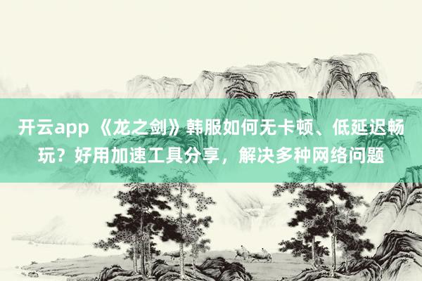 开云app 《龙之剑》韩服如何无卡顿、低延迟畅玩？好用加速工具分享，解决多种网络问题